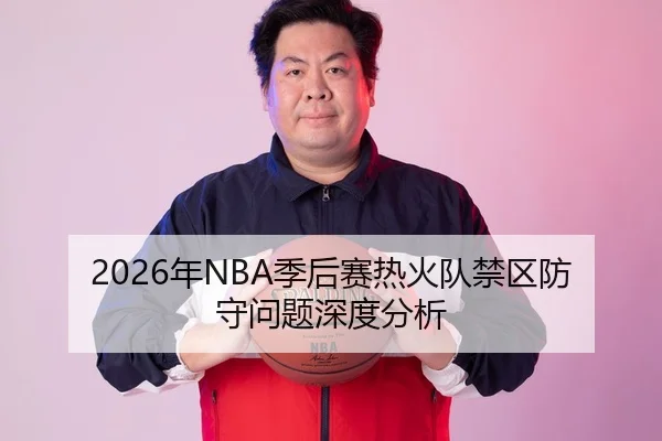 2026年NBA季后赛热火队禁区防守问题深度分析