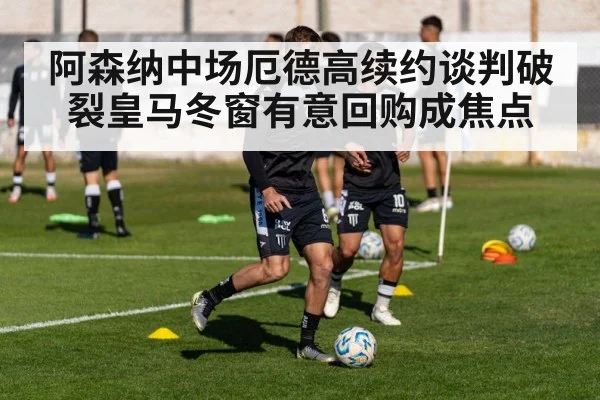 阿森纳中场厄德高续约谈判破裂皇马冬窗有意回购成焦点