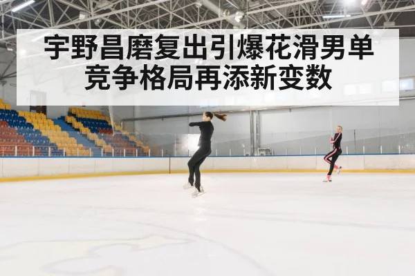 宇野昌磨复出引爆花滑男单竞争格局再添新变数